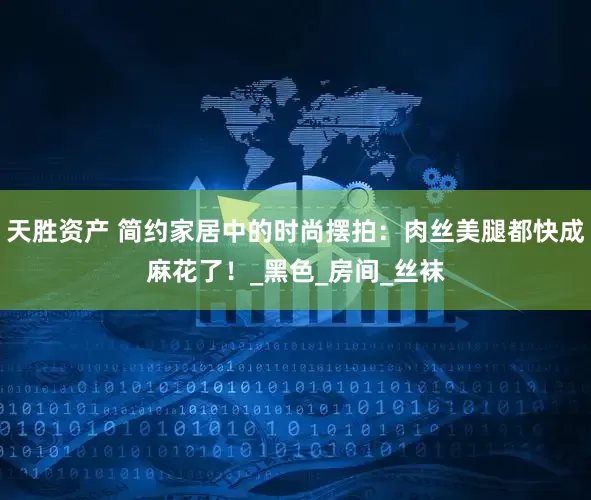 天胜资产 简约家居中的时尚摆拍：肉丝美腿都快成麻花了！_黑色_房间_丝袜