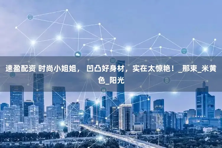 速盈配资 时尚小姐姐， 凹凸好身材，实在太惊艳！_那束_米黄色_阳光