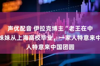 声优配音 伊拉克博主“老王在中国”的妹妹从上海高校毕业，一家人特意来中国团圆