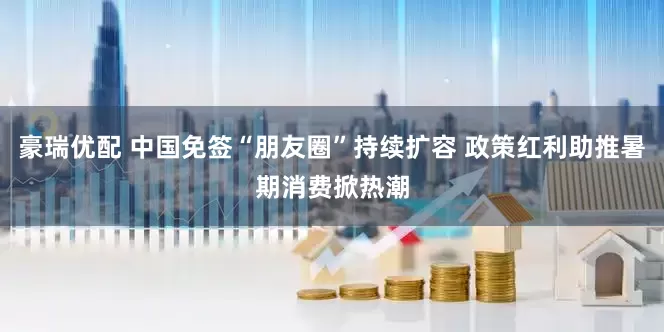 豪瑞优配 中国免签“朋友圈”持续扩容 政策红利助推暑期消费掀热潮