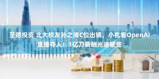 至德投资 北大校友孙之清C位出镜，小扎看OpenAI直播夺人！1亿刀薪酬光速被签