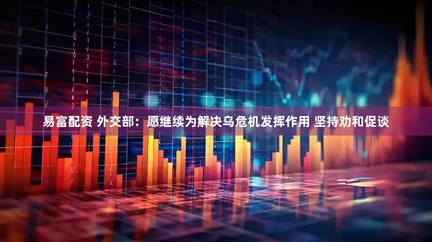 易富配资 外交部：愿继续为解决乌危机发挥作用 坚持劝和促谈