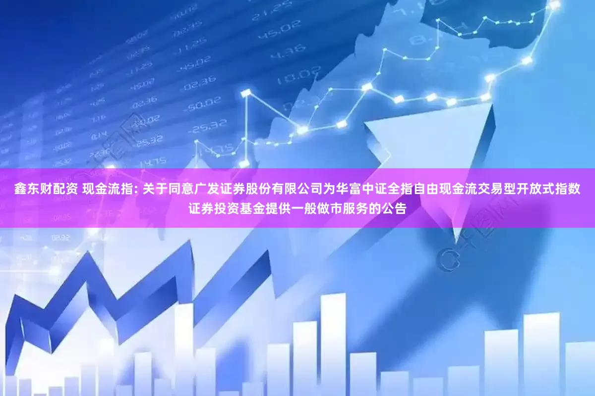 鑫东财配资 现金流指: 关于同意广发证券股份有限公司为华富中证全指自由现金流交易型开放式指数证券投资基金提供一般做市服务的公告