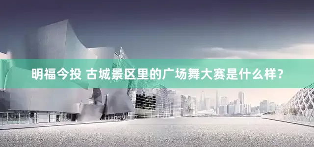 明福今投 古城景区里的广场舞大赛是什么样？