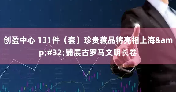 创盈中心 131件（套）珍贵藏品将亮相上海 铺展古罗马文明长卷