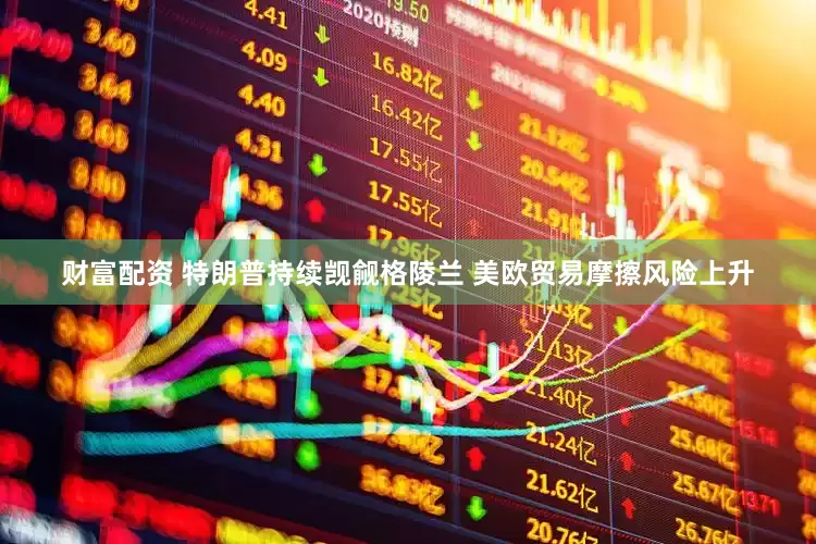 财富配资 特朗普持续觊觎格陵兰 美欧贸易摩擦风险上升