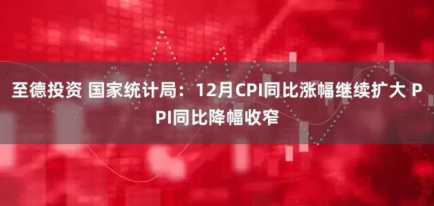 至德投资 国家统计局：12月CPI同比涨幅继续扩大 PPI同比降幅收窄
