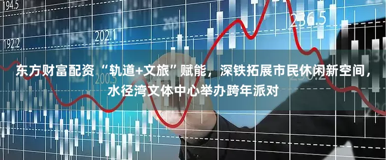 东方财富配资 “轨道+文旅”赋能，深铁拓展市民休闲新空间，水径湾文体中心举办跨年派对