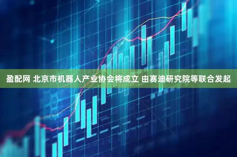 盈配网 北京市机器人产业协会将成立 由赛迪研究院等联合发起