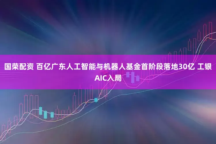 国荣配资 百亿广东人工智能与机器人基金首阶段落地30亿 工银AIC入局
