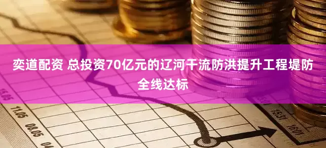 奕道配资 总投资70亿元的辽河干流防洪提升工程堤防全线达标