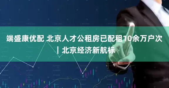 端盛康优配 北京人才公租房已配租10余万户次｜北京经济新航标
