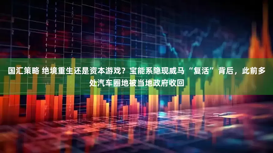 国汇策略 绝境重生还是资本游戏？宝能系隐现威马 “复活” 背后，此前多处汽车圈地被当地政府收回