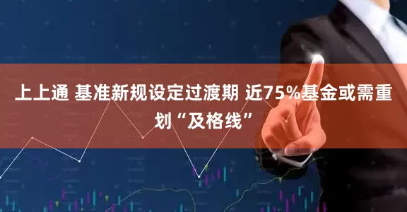 上上通 基准新规设定过渡期 近75%基金或需重划“及格线”