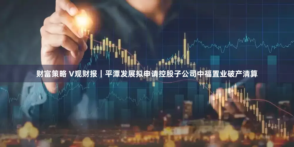 财富策略 V观财报｜平潭发展拟申请控股子公司中福置业破产清算