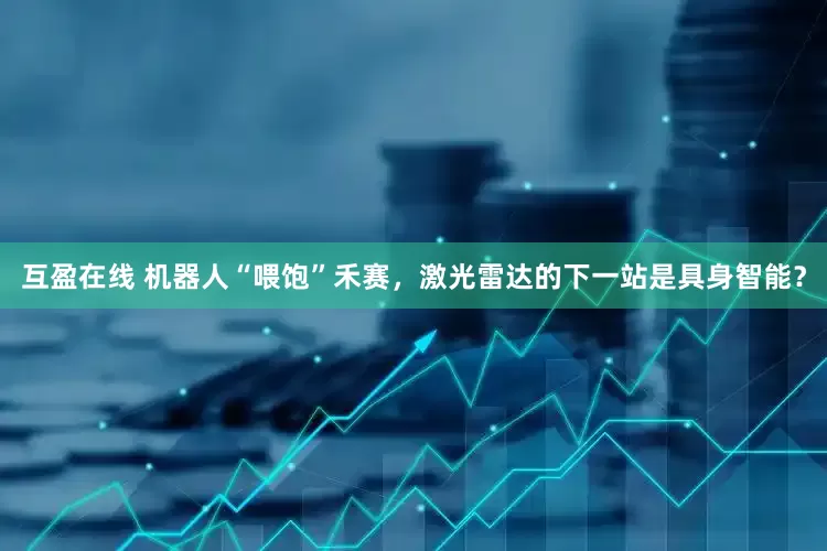互盈在线 机器人“喂饱”禾赛，激光雷达的下一站是具身智能？