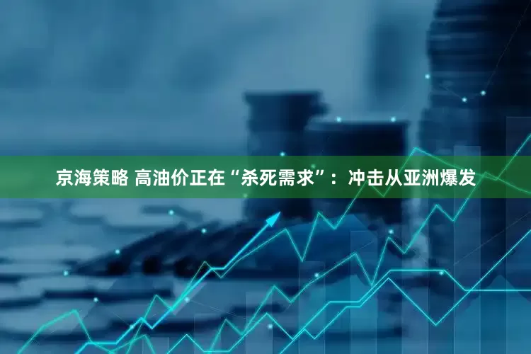 京海策略 高油价正在“杀死需求”：冲击从亚洲爆发
